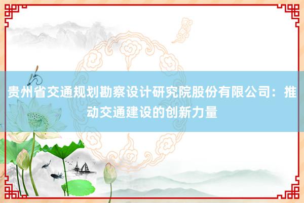 贵州省交通规划勘察设计研究院股份有限公司：推动交通建设的创新力量