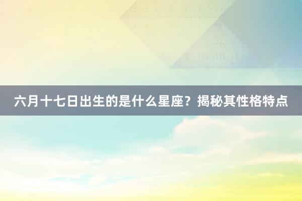 六月十七日出生的是什么星座？揭秘其性格特点